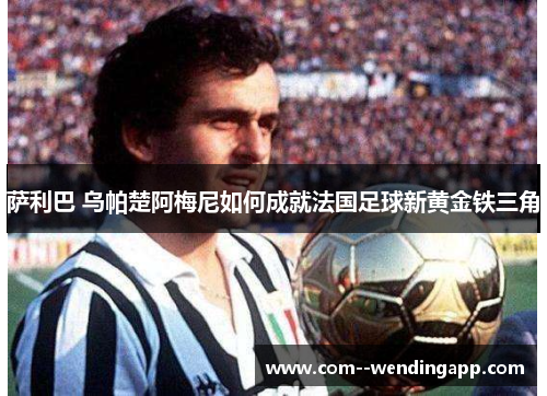 萨利巴 乌帕楚阿梅尼如何成就法国足球新黄金铁三角
