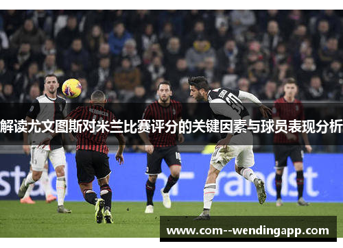 解读尤文图斯对米兰比赛评分的关键因素与球员表现分析