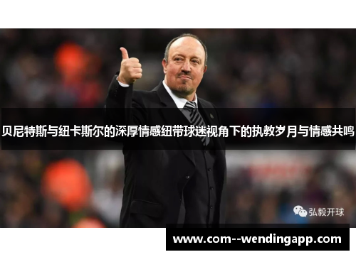 贝尼特斯与纽卡斯尔的深厚情感纽带球迷视角下的执教岁月与情感共鸣