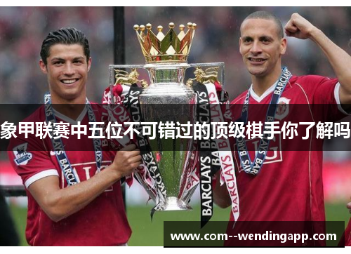 象甲联赛中五位不可错过的顶级棋手你了解吗