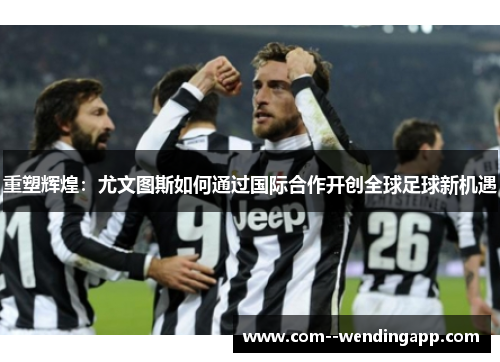 重塑辉煌：尤文图斯如何通过国际合作开创全球足球新机遇