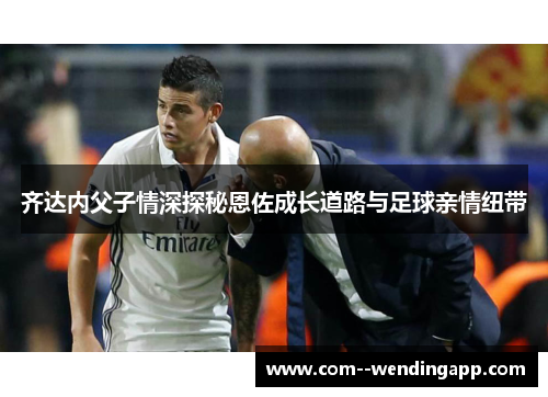 齐达内父子情深探秘恩佐成长道路与足球亲情纽带