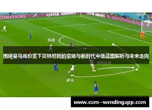 围绕皇马高价签下贝林厄姆的豪赌与新时代中场蓝图解析与未来走向